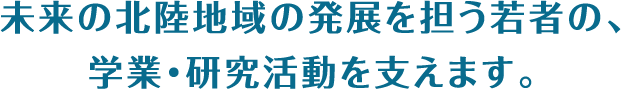 未来の北陸地域の発展を担う若者の、学業・研究活動を支えます。